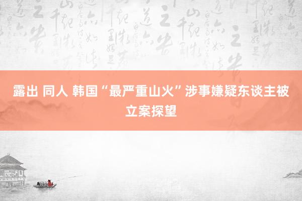 露出 同人 韩国“最严重山火”涉事嫌疑东谈主被立案探望