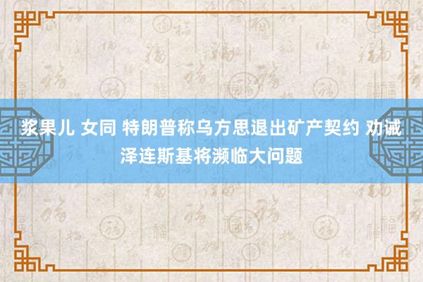 浆果儿 女同 特朗普称乌方思退出矿产契约 劝诫泽连斯基将濒临大问题
