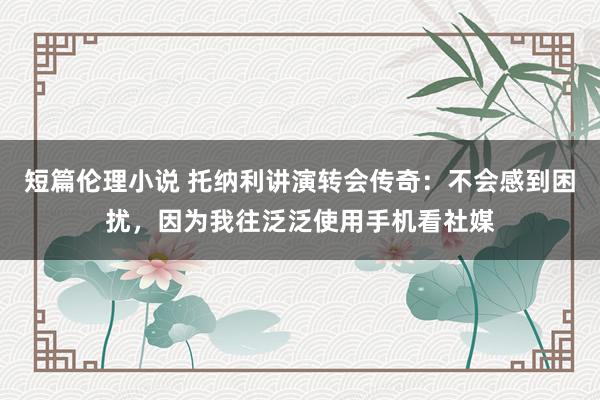 短篇伦理小说 托纳利讲演转会传奇：不会感到困扰，因为我往泛泛使用手机看社媒