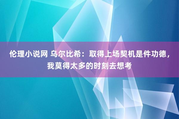 伦理小说网 乌尔比希：取得上场契机是件功德，我莫得太多的时刻去想考