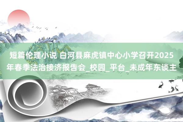 短篇伦理小说 白河县麻虎镇中心小学召开2025年春季法治接济报告会_校园_平台_未成年东谈主
