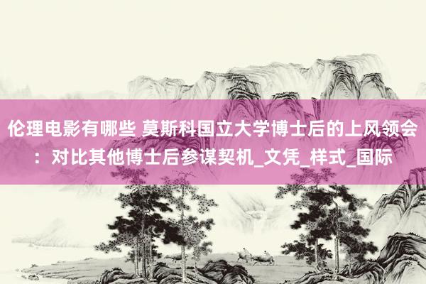 伦理电影有哪些 莫斯科国立大学博士后的上风领会：对比其他博士后参谋契机_文凭_样式_国际