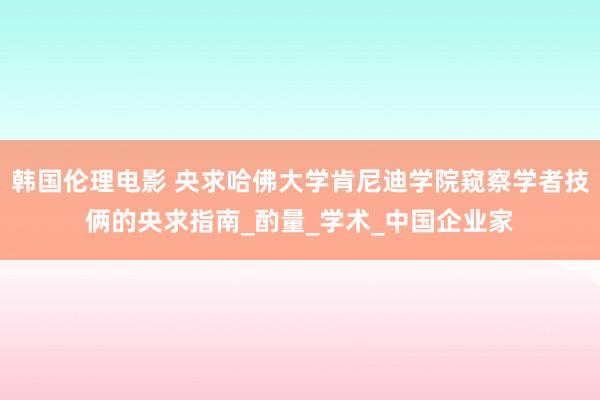 韩国伦理电影 央求哈佛大学肯尼迪学院窥察学者技俩的央求指南_酌量_学术_中国企业家
