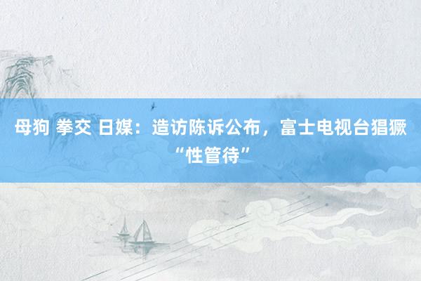 母狗 拳交 日媒：造访陈诉公布，富士电视台猖獗“性管待”