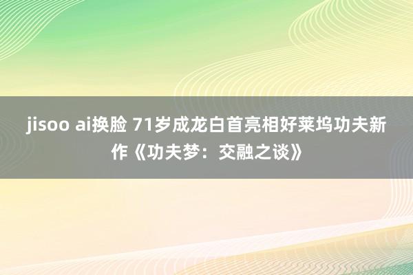 jisoo ai换脸 71岁成龙白首亮相好莱坞功夫新作《功夫梦：交融之谈》