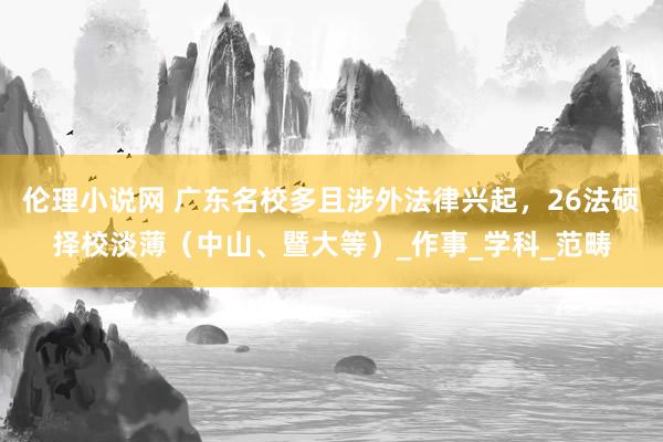 伦理小说网 广东名校多且涉外法律兴起，26法硕择校淡薄（中山、暨大等）_作事_学科_范畴