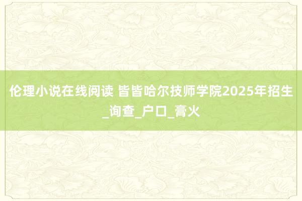 伦理小说在线阅读 皆皆哈尔技师学院2025年招生_询查_户口_膏火