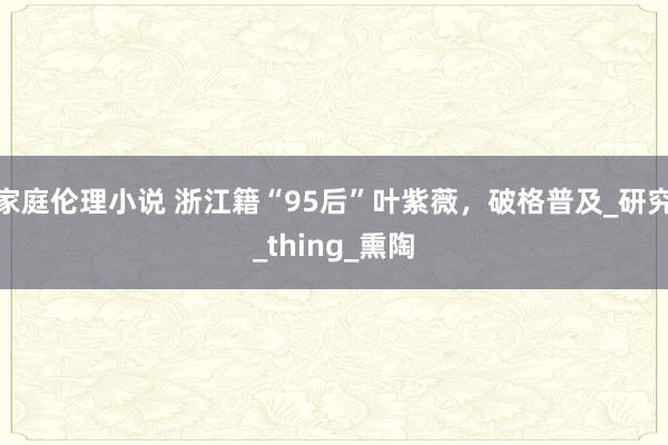 家庭伦理小说 浙江籍“95后”叶紫薇，破格普及_研究_thing_熏陶