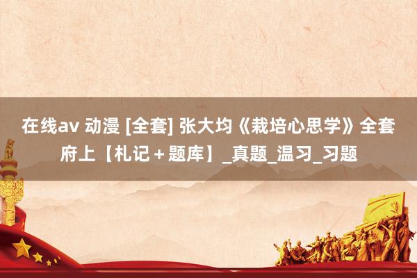 在线av 动漫 [全套] 张大均《栽培心思学》全套府上【札记＋题库】_真题_温习_习题