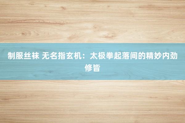 制服丝袜 无名指玄机：太极拳起落间的精妙内劲修皆