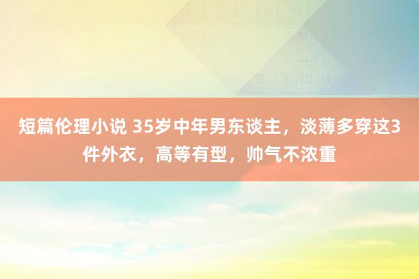 短篇伦理小说 35岁中年男东谈主，淡薄多穿这3件外衣，高等有型，帅气不浓重