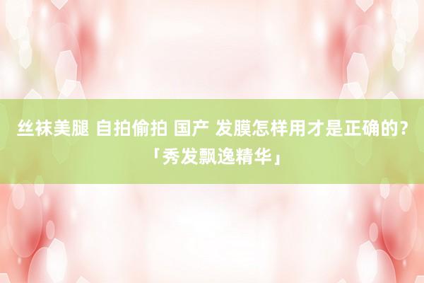 丝袜美腿 自拍偷拍 国产 发膜怎样用才是正确的？「秀发飘逸精华」