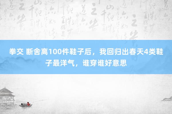 拳交 断舍离100件鞋子后，我回归出春天4类鞋子最洋气，谁穿谁好意思