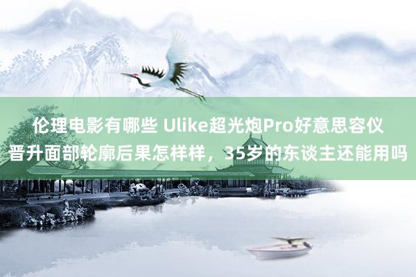 伦理电影有哪些 Ulike超光炮Pro好意思容仪晋升面部轮廓后果怎样样，35岁的东谈主还能用吗