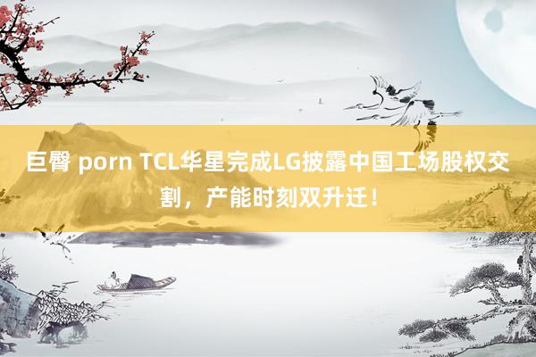巨臀 porn TCL华星完成LG披露中国工场股权交割，产能时刻双升迁！