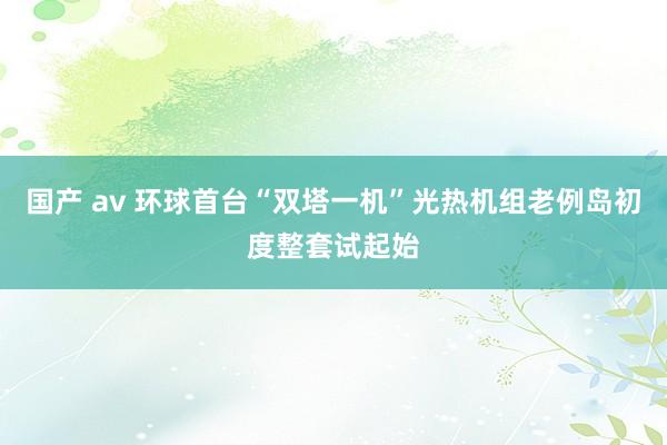 国产 av 环球首台“双塔一机”光热机组老例岛初度整套试起始