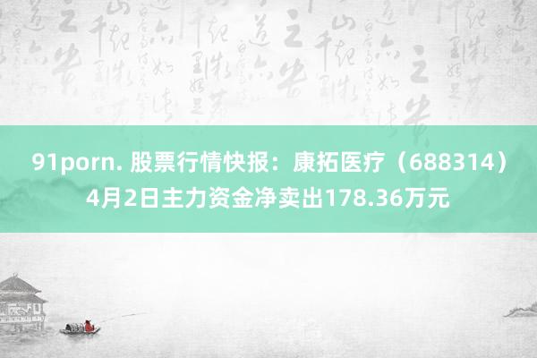 91porn. 股票行情快报：康拓医疗（688314）4月2日主力资金净卖出178.36万元
