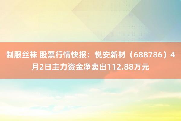 制服丝袜 股票行情快报：悦安新材（688786）4月2日主力资金净卖出112.88万元