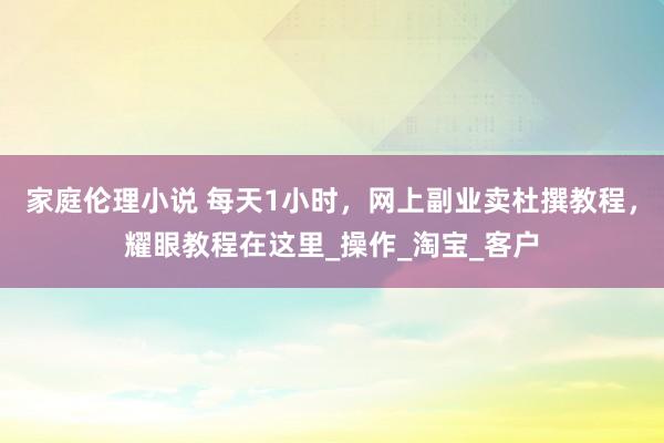 家庭伦理小说 每天1小时，网上副业卖杜撰教程，耀眼教程在这里_操作_淘宝_客户