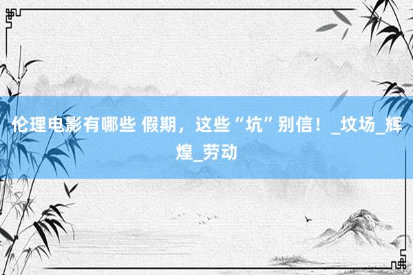 伦理电影有哪些 假期，这些“坑”别信！_坟场_辉煌_劳动