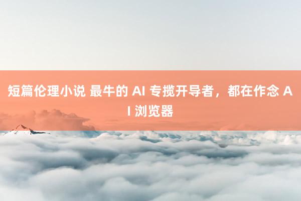 短篇伦理小说 最牛的 AI 专揽开导者，都在作念 AI 浏览器