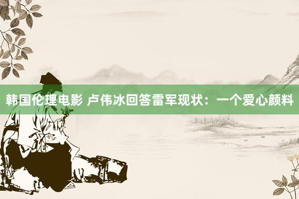 韩国伦理电影 卢伟冰回答雷军现状：一个爱心颜料