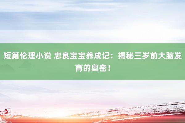 短篇伦理小说 忠良宝宝养成记：揭秘三岁前大脑发育的奥密！