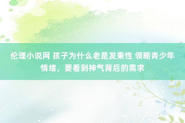 伦理小说网 孩子为什么老是发秉性 领略青少年情绪，要看到神气背后的需求