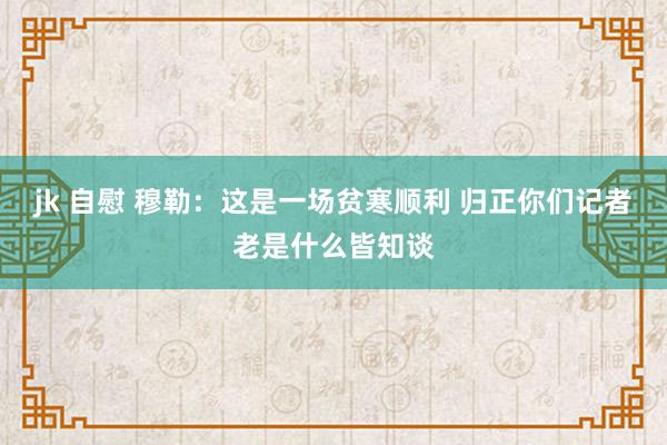 jk 自慰 穆勒：这是一场贫寒顺利 归正你们记者老是什么皆知谈