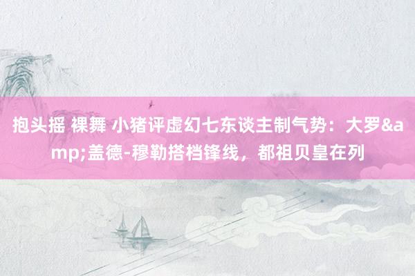 抱头摇 裸舞 小猪评虚幻七东谈主制气势：大罗&盖德-穆勒搭档锋线，都祖贝皇在列