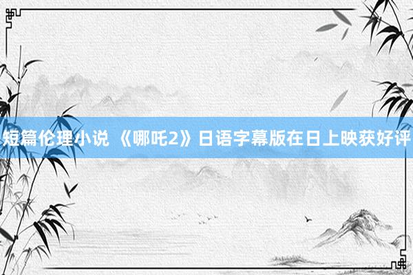短篇伦理小说 《哪吒2》日语字幕版在日上映获好评
