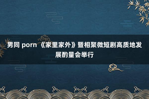 男同 porn 《家里家外》暨相聚微短剧高质地发展酌量会举行