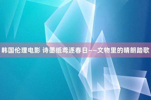 韩国伦理电影 诗墨纸鸢逐春日——文物里的晴朗踏歌