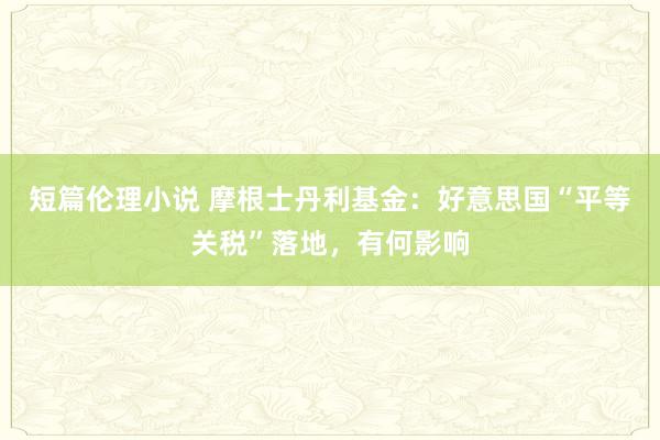 短篇伦理小说 摩根士丹利基金：好意思国“平等关税”落地，有何影响