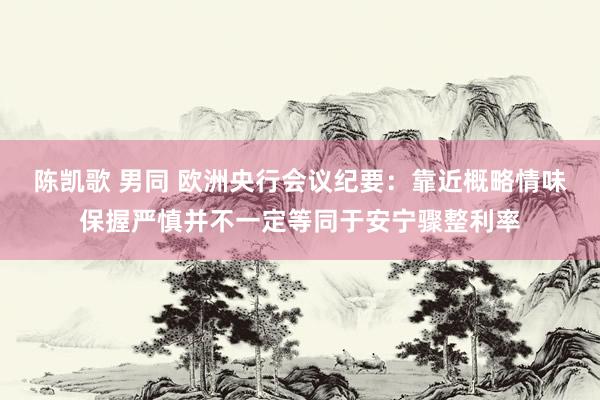 陈凯歌 男同 欧洲央行会议纪要：靠近概略情味保握严慎并不一定等同于安宁骤整利率