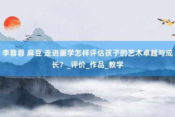 李蓉蓉 麻豆 走进画学怎样评估孩子的艺术卓越与成长？_评价_作品_教学