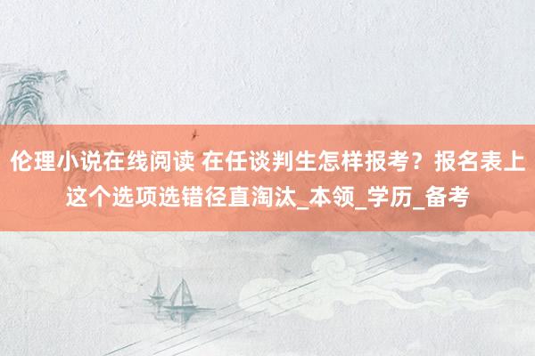 伦理小说在线阅读 在任谈判生怎样报考？报名表上这个选项选错径直淘汰_本领_学历_备考