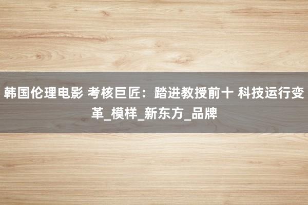 韩国伦理电影 考核巨匠：踏进教授前十 科技运行变革_模样_新东方_品牌