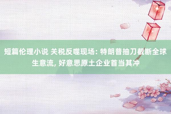 短篇伦理小说 关税反噬现场: 特朗普抽刀截断全球生意流， 好意思原土企业首当其冲