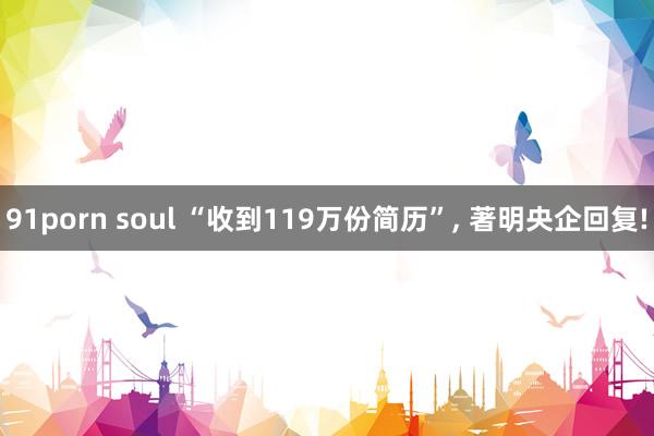 91porn soul “收到119万份简历”， 著明央企回复!