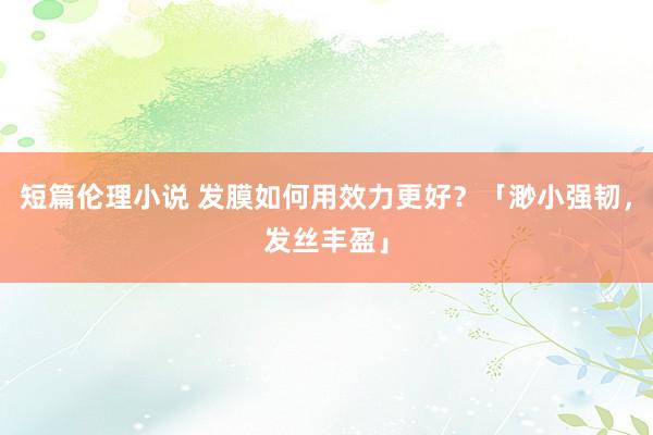 短篇伦理小说 发膜如何用效力更好？「渺小强韧，发丝丰盈」