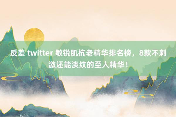 反差 twitter 敏锐肌抗老精华排名榜，8款不刺激还能淡纹的至人精华！