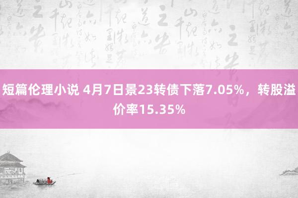 短篇伦理小说 4月7日景23转债下落7.05%，转股溢价率15.35%