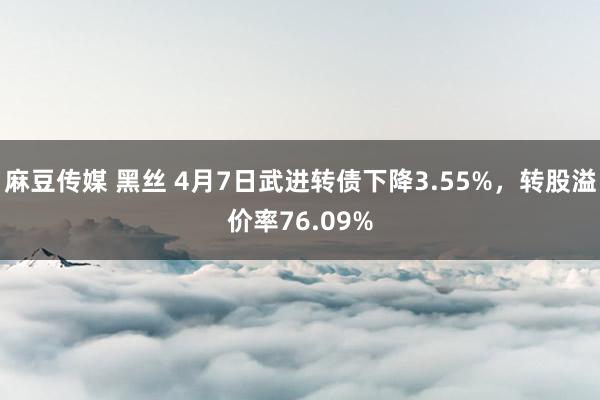 麻豆传媒 黑丝 4月7日武进转债下降3.55%，转股溢价率76.09%