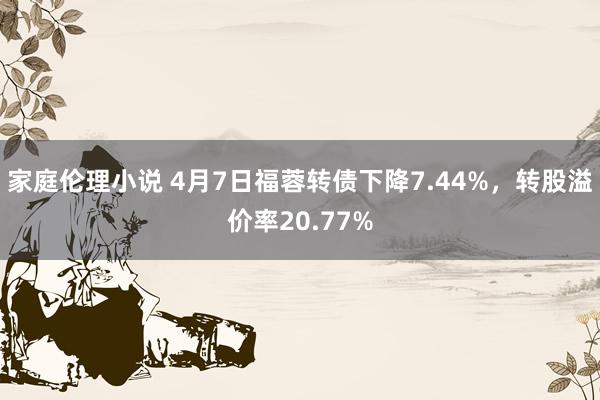 家庭伦理小说 4月7日福蓉转债下降7.44%，转股溢价率20.77%