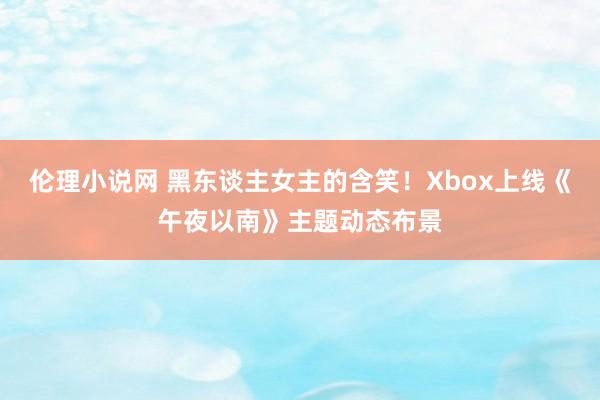 伦理小说网 黑东谈主女主的含笑！Xbox上线《午夜以南》主题动态布景