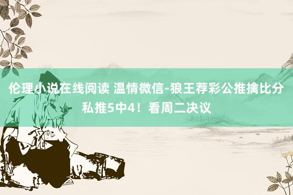 伦理小说在线阅读 温情微信-狼王荐彩公推擒比分私推5中4！看周二决议
