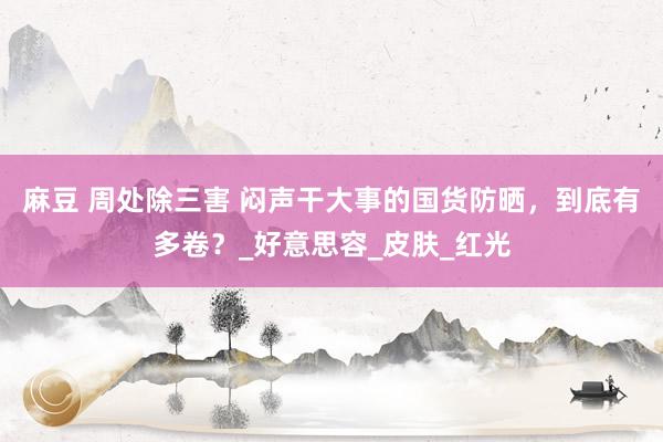 麻豆 周处除三害 闷声干大事的国货防晒，到底有多卷？_好意思容_皮肤_红光