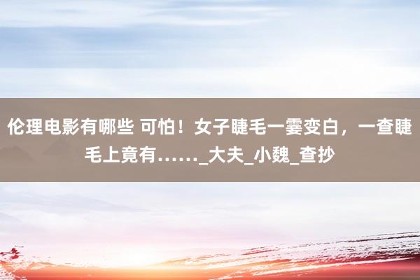 伦理电影有哪些 可怕！女子睫毛一霎变白，一查睫毛上竟有……_大夫_小魏_查抄