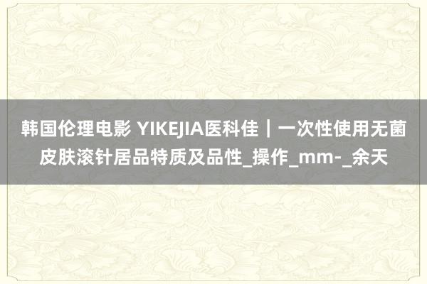 韩国伦理电影 YIKEJIA医科佳｜一次性使用无菌皮肤滚针居品特质及品性_操作_mm-_余天
